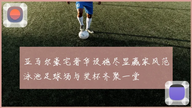 亚马尔豪宅奢华设施尽显赢家风范泳池足球场与奖杯齐聚一堂