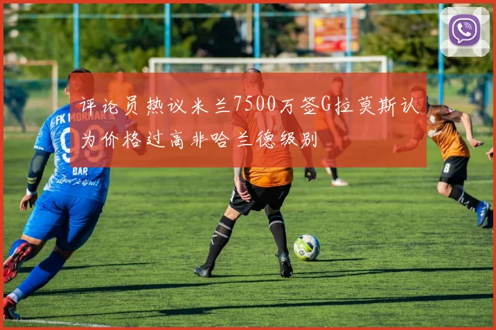评论员热议米兰7500万签G拉莫斯认为价格过高非哈兰德级别