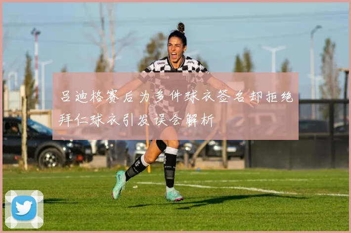吕迪格赛后为多件球衣签名却拒绝拜仁球衣引发误会解析