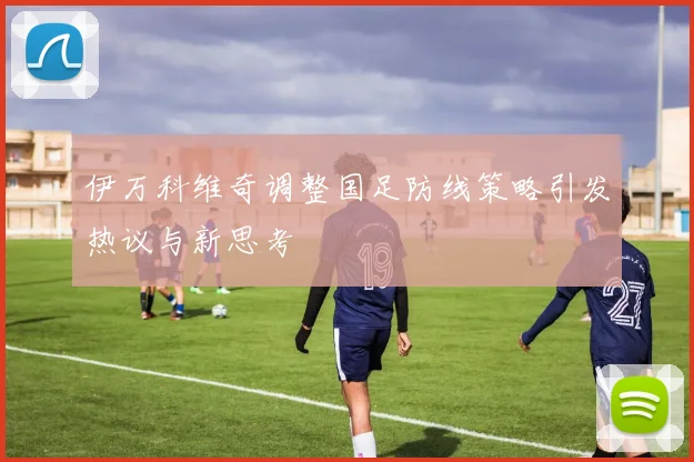 伊万科维奇调整国足防线策略引发热议与新思考