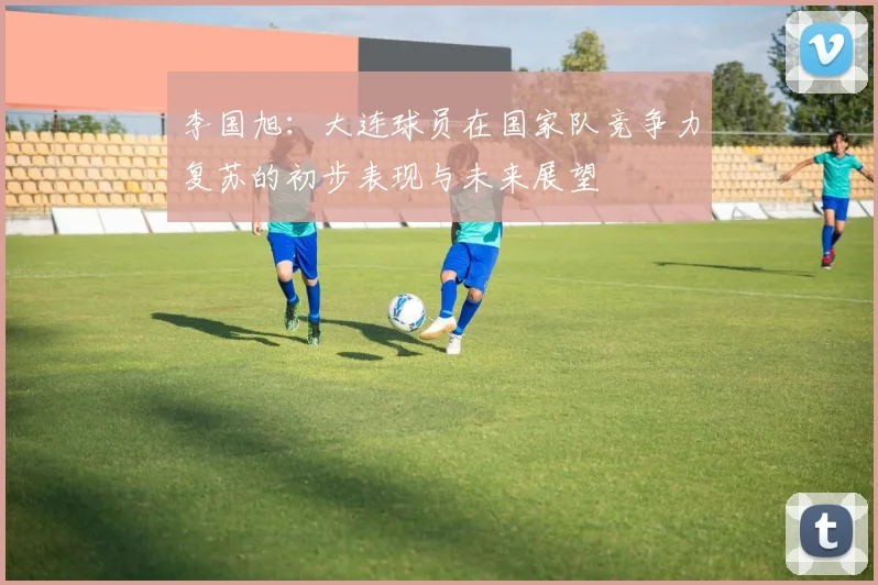 李国旭：大连球员在国家队竞争力复苏的初步表现与未来展望