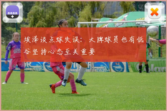 埃泽谈点球失误：大牌球员也有低谷坚持心态至关重要