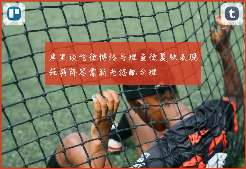 库里谈伦德博格与理查德夏联表现强调阵容需新老搭配合理
