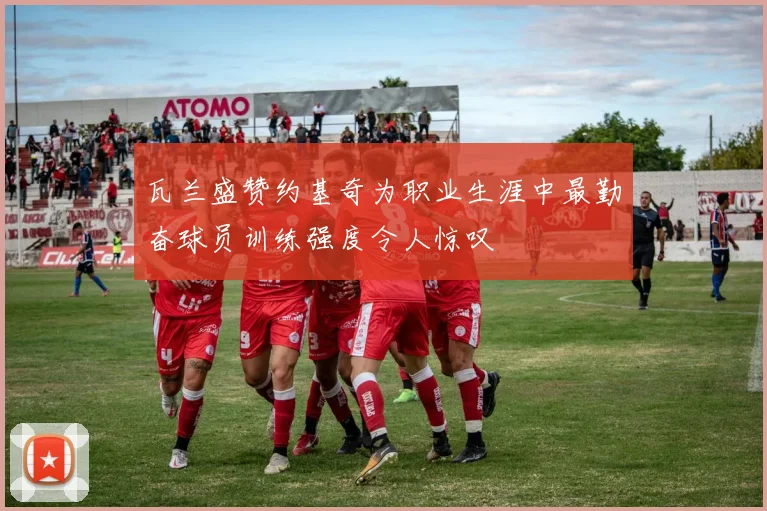 瓦兰盛赞约基奇为职业生涯中最勤奋球员训练强度令人惊叹
