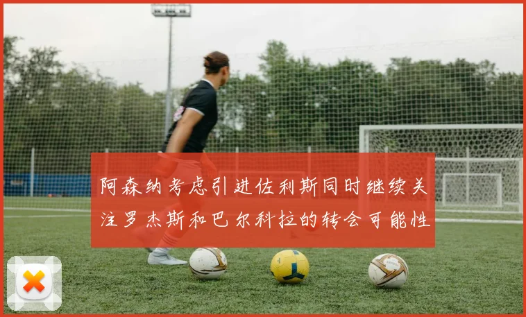 阿森纳考虑引进佐利斯同时继续关注罗杰斯和巴尔科拉的转会可能性