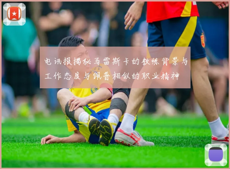 电讯报揭秘马雷斯卡的教练背景与工作态度与佩普相似的职业精神