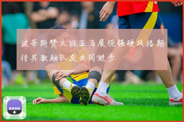 波蒂斯赞文班亚马展现强硬风格期待其激励队友共同进步