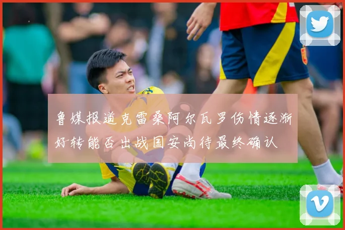 鲁媒报道克雷桑阿尔瓦罗伤情逐渐好转能否出战国安尚待最终确认
