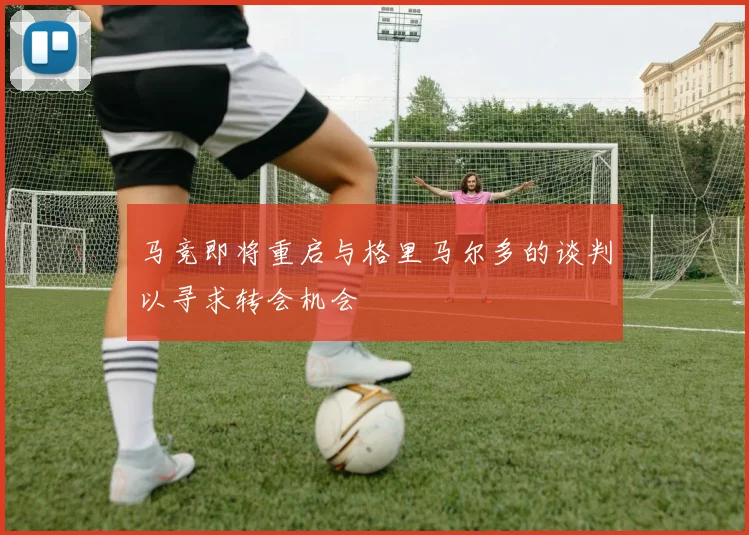 马竞即将重启与格里马尔多的谈判以寻求转会机会