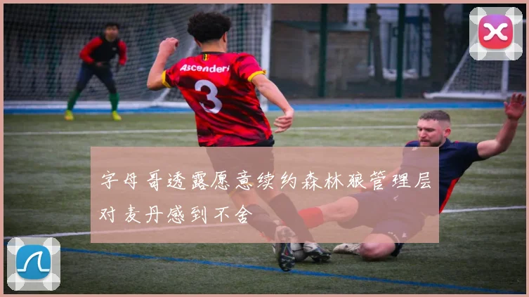 字母哥透露愿意续约森林狼管理层对麦丹感到不舍